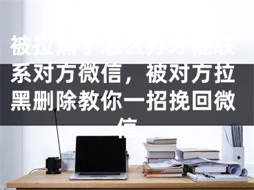 被拉黑了怎么辦才能聯(lián)系對方微信，被對方拉黑刪除教你一招挽回微信