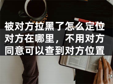 被對方拉黑了怎么定位對方在哪里，不用對方同意可以查到對方位置