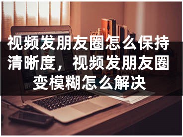 視頻發(fā)朋友圈怎么保持清晰度，視頻發(fā)朋友圈變模糊怎么解決