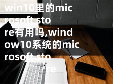 win10里的microsoft store有用嗎,window10系統(tǒng)的microsoft store