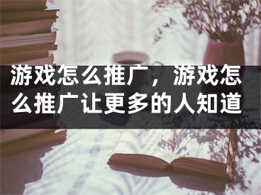 游戲怎么推廣，游戲怎么推廣讓更多的人知道