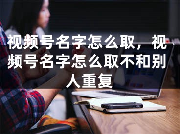 視頻號名字怎么取，視頻號名字怎么取不和別人重復