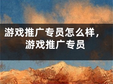 游戲推廣專員怎么樣，游戲推廣專員