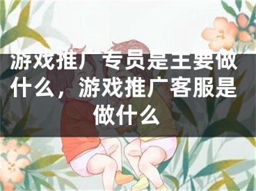 游戲推廣專員是主要做什么，游戲推廣客服是做什么