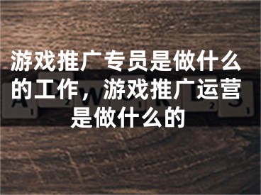 游戲推廣專員是做什么的工作，游戲推廣運營是做什么的