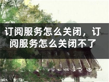 訂閱服務(wù)怎么關(guān)閉，訂閱服務(wù)怎么關(guān)閉不了