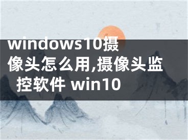 windows10攝像頭怎么用,攝像頭監(jiān)控軟件 win10