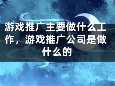 游戲推廣主要做什么工作，游戲推廣公司是做什么的