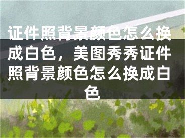 證件照背景顏色怎么換成白色，美圖秀秀證件照背景顏色怎么換成白色