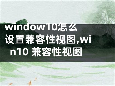 window10怎么設(shè)置兼容性視圖,win10 兼容性視圖