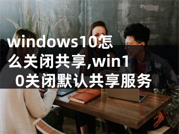 windows10怎么關(guān)閉共享,win10關(guān)閉默認(rèn)共享服務(wù)