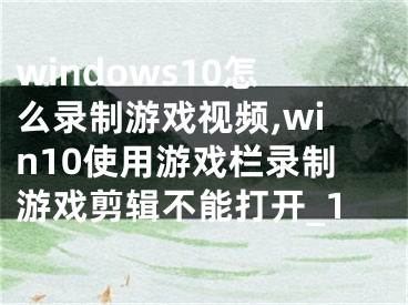 windows10怎么錄制游戲視頻,win10使用游戲欄錄制游戲剪輯不能打開_1