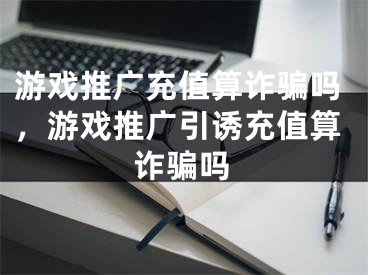 游戲推廣充值算詐騙嗎，游戲推廣引誘充值算詐騙嗎