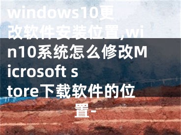 windows10更改軟件安裝位置,win10系統(tǒng)怎么修改Microsoft store下載軟件的位置-