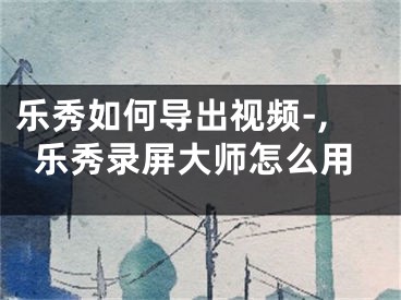 樂秀如何導(dǎo)出視頻-,樂秀錄屏大師怎么用