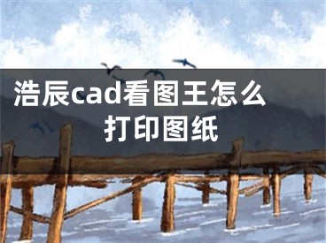 浩辰cad看圖王怎么打印圖紙