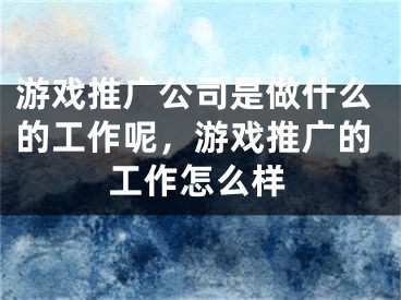 游戲推廣公司是做什么的工作呢，游戲推廣的工作怎么樣