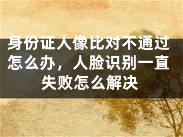 身份證人像比對(duì)不通過(guò)怎么辦，人臉識(shí)別一直失敗怎么解決