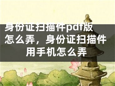 身份證掃描件pdf版怎么弄，身份證掃描件用手機(jī)怎么弄