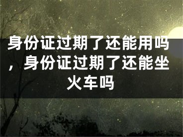 身份證過期了還能用嗎，身份證過期了還能坐火車嗎