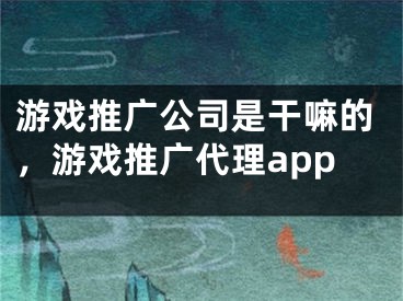 游戲推廣公司是干嘛的，游戲推廣代理app