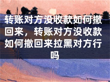 轉(zhuǎn)賬對方?jīng)]收款如何撤回來，轉(zhuǎn)賬對方?jīng)]收款如何撤回來拉黑對方行嗎