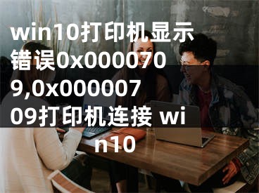 win10打印機顯示錯誤0x0000709,0x00000709打印機連接 win10