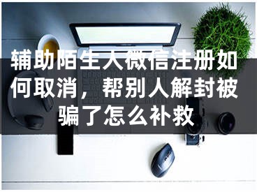 輔助陌生人微信注冊如何取消，幫別人解封被騙了怎么補(bǔ)救