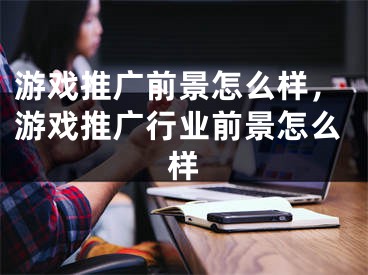 游戲推廣前景怎么樣，游戲推廣行業(yè)前景怎么樣