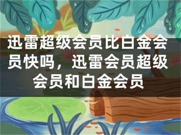 迅雷超級會員比白金會員快嗎，迅雷會員超級會員和白金會員