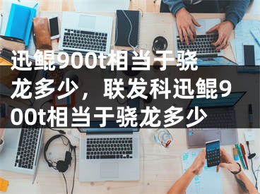 迅鯤900t相當于驍龍多少，聯(lián)發(fā)科迅鯤900t相當于驍龍多少