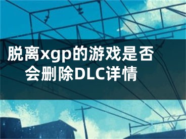 脫離xgp的游戲是否會刪除DLC詳情