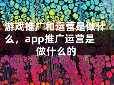 游戲推廣和運營是做什么，app推廣運營是做什么的