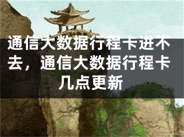 通信大數(shù)據(jù)行程卡進(jìn)不去，通信大數(shù)據(jù)行程卡幾點(diǎn)更新