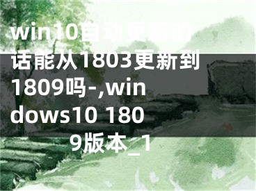 win10自動更新的話能從1803更新到1809嗎-,windows10 1809版本_1