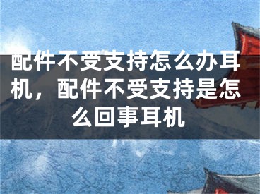 配件不受支持怎么辦耳機(jī)，配件不受支持是怎么回事耳機(jī)