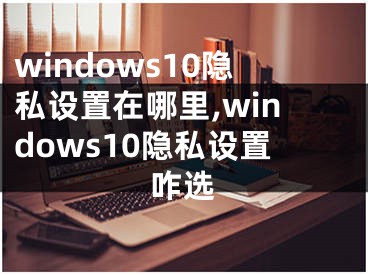 windows10隱私設(shè)置在哪里,windows10隱私設(shè)置咋選