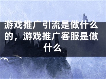 游戲推廣引流是做什么的，游戲推廣客服是做什么