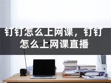 釘釘怎么上網(wǎng)課，釘釘怎么上網(wǎng)課直播