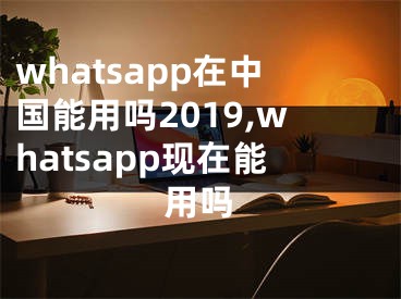 whatsapp在中國(guó)能用嗎2019,whatsapp現(xiàn)在能用嗎