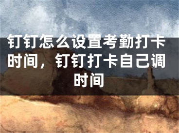 釘釘怎么設置考勤打卡時間，釘釘打卡自己調(diào)時間