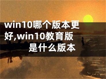 win10哪個(gè)版本更好,win10教育版是什么版本