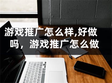 游戲推廣怎么樣,好做嗎，游戲推廣怎么做