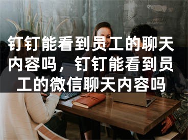 釘釘能看到員工的聊天內容嗎，釘釘能看到員工的微信聊天內容嗎