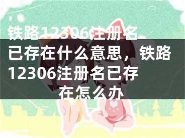 鐵路12306注冊名已存在什么意思，鐵路12306注冊名已存在怎么辦