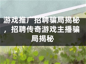 游戲推廣招聘騙局揭秘，招聘傳奇游戲主播騙局揭秘