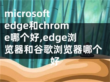 microsoft edge和chrome哪個好,edge瀏覽器和谷歌瀏覽器哪個好