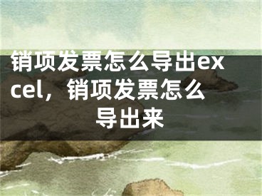 銷(xiāo)項(xiàng)發(fā)票怎么導(dǎo)出excel，銷(xiāo)項(xiàng)發(fā)票怎么導(dǎo)出來(lái)