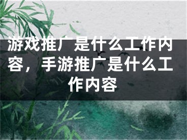 游戲推廣是什么工作內(nèi)容，手游推廣是什么工作內(nèi)容