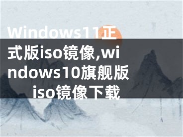 Windows11正式版iso鏡像,windows10旗艦版iso鏡像下載